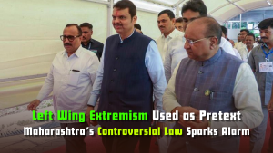 Left Wing Extremism Used as Pretext: Maharashtra’s Controversial Law Sparks Alarm